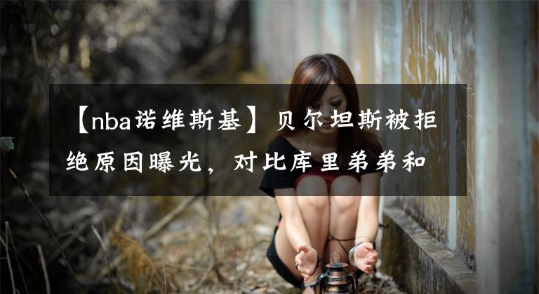 【nba诺维斯基】贝尔坦斯被拒绝原因曝光，对比库里弟弟和诺维斯基，真的让人心寒