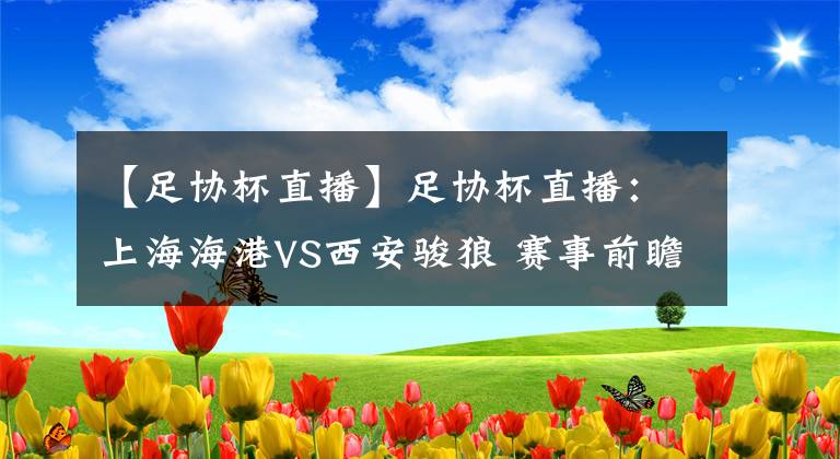 【足协杯直播】足协杯直播：上海海港VS西安骏狼 赛事前瞻预测
