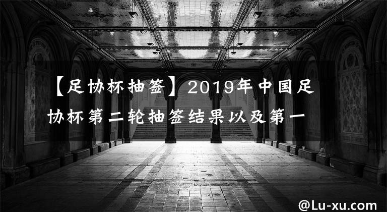 【足协杯抽签】2019年中国足协杯第二轮抽签结果以及第一轮竞赛结果