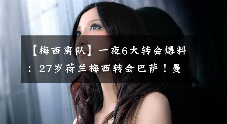 【梅西离队】一夜6大转会爆料：27岁荷兰梅西转会巴萨！曼联切尔西3人离队
