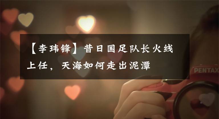 【李玮锋】昔日国足队长火线上任，天海如何走出泥潭
