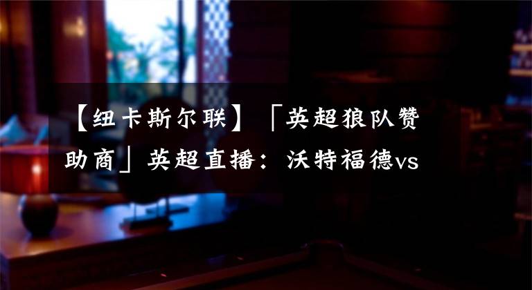 【纽卡斯尔联】「英超狼队赞助商」英超直播：沃特福德vs纽卡斯尔联