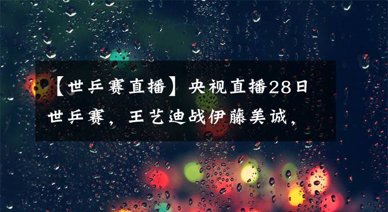 【世乒赛直播】央视直播28日世乒赛，王艺迪战伊藤美诚，陈梦再遇石川佳纯