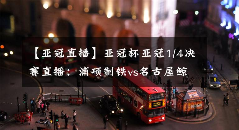 【亚冠直播】亚冠杯亚冠1/4决赛直播：浦项制铁vs名古屋鲸八 赛事前瞻分析