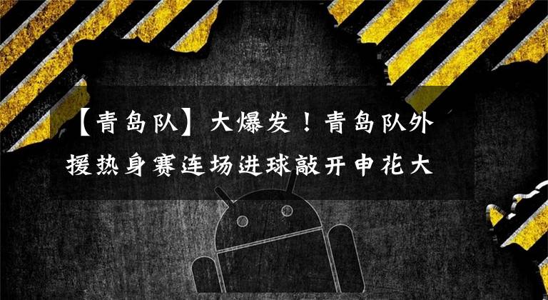 【青岛队】大爆发！青岛队外援热身赛连场进球敲开申花大门，未来值得期待
