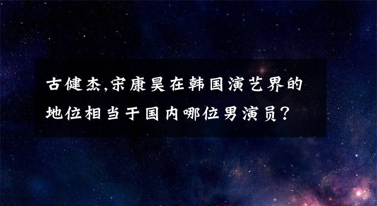 古健杰,宋康昊在韩国演艺界的地位相当于国内哪位男演员？