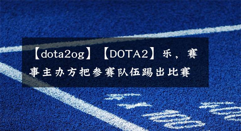 【dota2og】【DOTA2】乐，赛事主办方把参赛队伍踢出比赛。OG教练临危受命。