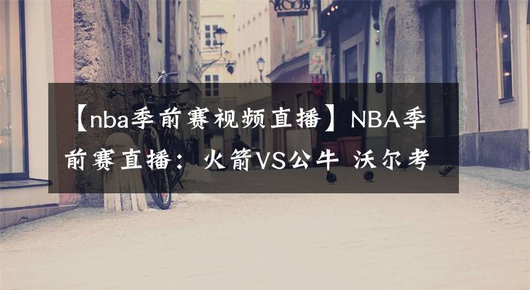 【nba季前赛视频直播】NBA季前赛直播：火箭VS公牛 沃尔考神首战公牛！哈登回归仍是未知，火箭新赛季实力如何