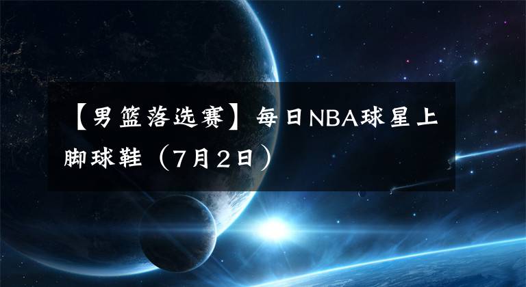 【男篮落选赛】每日NBA球星上脚球鞋（7月2日）
