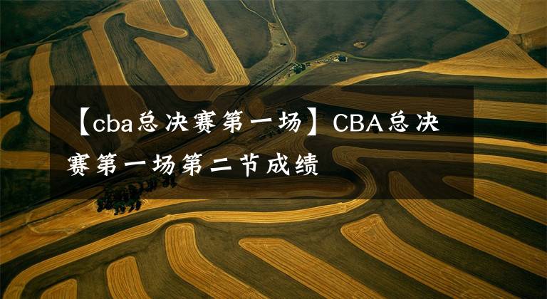 【cba总决赛第一场】CBA总决赛第一场第二节成绩