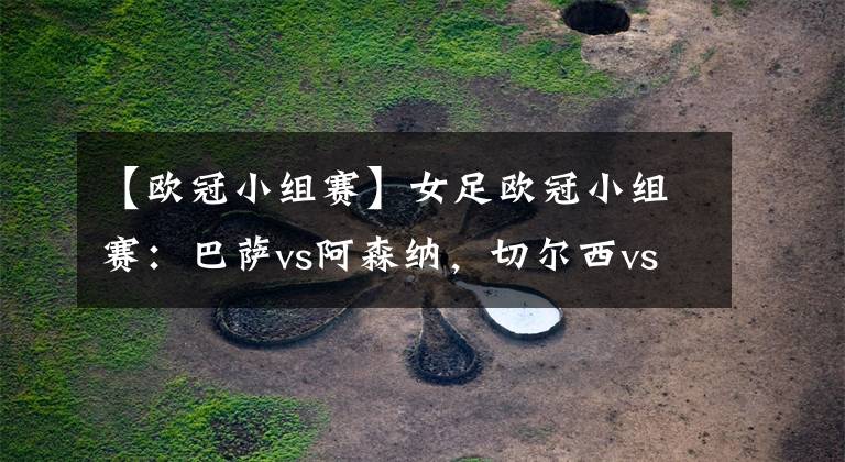 【欧冠小组赛】女足欧冠小组赛：巴萨vs阿森纳，切尔西vs尤文，皇马vs巴黎