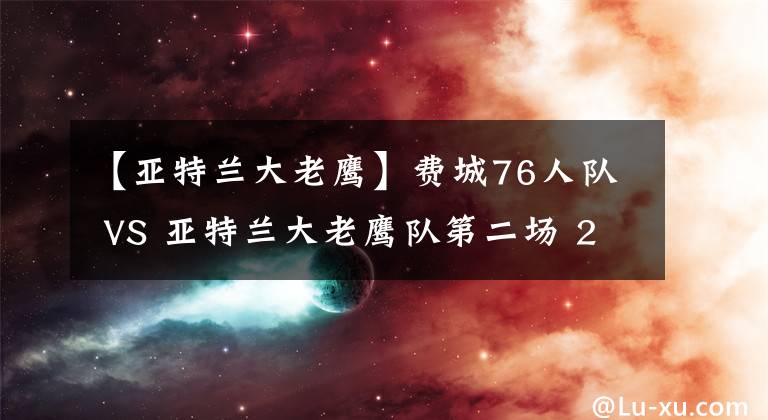 【亚特兰大老鹰】费城76人队 VS 亚特兰大老鹰队第二场 2021年06月9日 星期三 上午7:30 （北京时间）