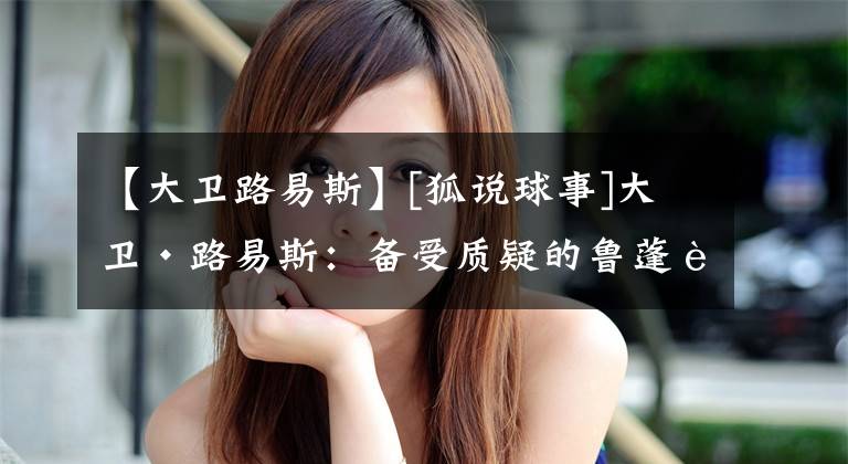 【大卫路易斯】[狐说球事]大卫·路易斯：备受质疑的鲁蓬蓬和2014世界杯