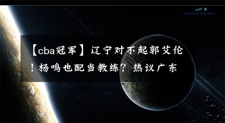 【cba冠军】辽宁对不起郭艾伦！杨鸣也配当教练？热议广东11冠：大韩退役