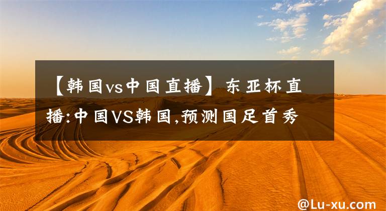 【韩国vs中国直播】东亚杯直播:中国VS韩国,预测国足首秀能否有惊喜?