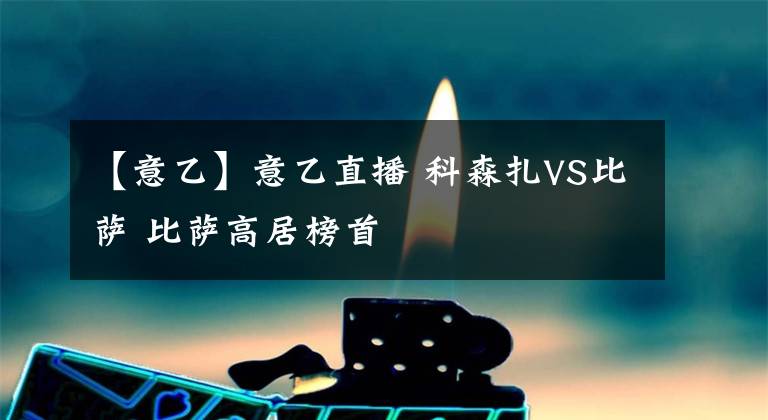 【意乙】意乙直播 科森扎VS比萨 比萨高居榜首
