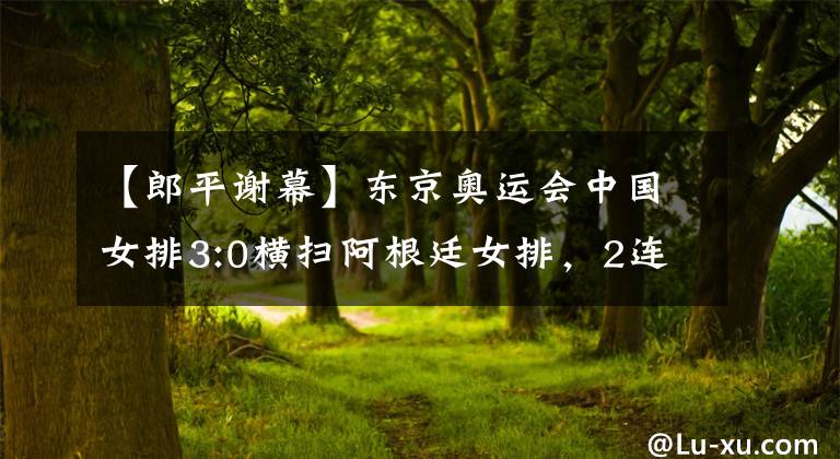【郎平谢幕】东京奥运会中国女排3:0横扫阿根廷女排，2连胜的战绩完美收官，郎平完成国家队谢幕之战