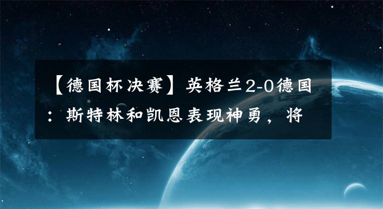 【德国杯决赛】英格兰2-0德国：斯特林和凯恩表现神勇，将三狮军团送入半决赛