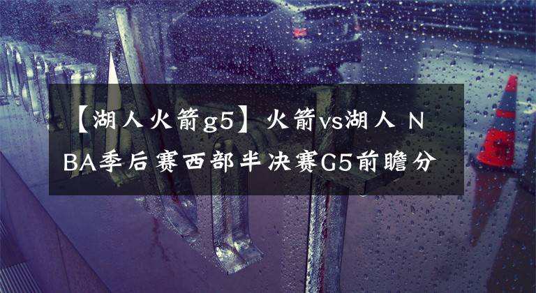 【湖人火箭g5】火箭vs湖人 NBA季后赛西部半决赛G5前瞻分析：火箭千钧一发 哈登威少能否PK詹眉