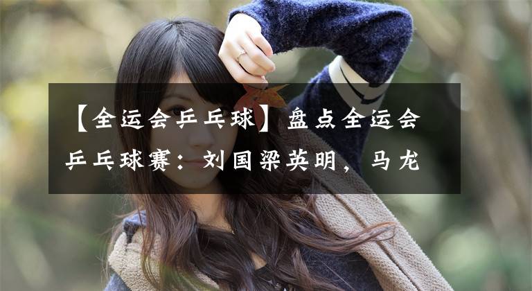 【全运会乒乓球】盘点全运会乒乓球赛：刘国梁英明，马龙樊振东争气，女队主力稳定