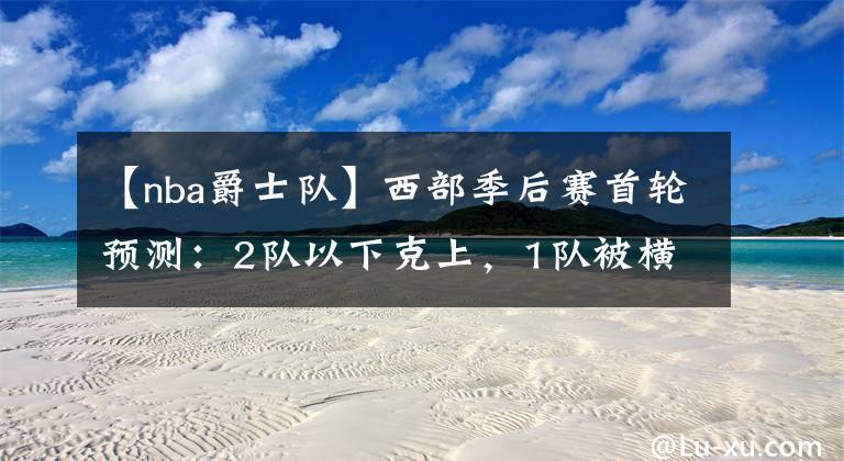 【nba爵士队】西部季后赛首轮预测：2队以下克上，1队被横扫，1队被对手练兵耍