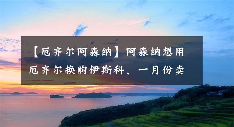 【厄齐尔阿森纳】阿森纳想用厄齐尔换购伊斯科，一月份卖不出也要租借出去！