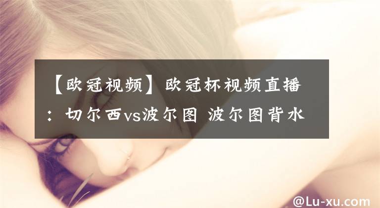 【欧冠视频】欧冠杯视频直播：切尔西vs波尔图 波尔图背水一战，蓝军欲再下一城！