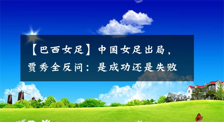 【巴西女足】中国女足出局，贾秀全反问：是成功还是失败？