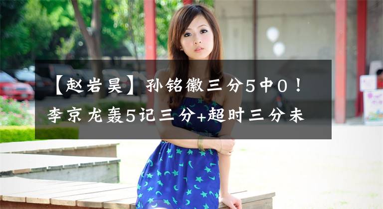 【赵岩昊】孙铭徽三分5中0！李京龙轰5记三分+超时三分未被吹，李春江指导仍不满判罚