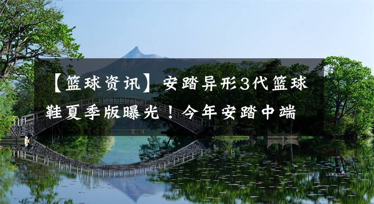 【篮球资讯】安踏异形3代篮球鞋夏季版曝光！今年安踏中端篮球鞋的口碑之作