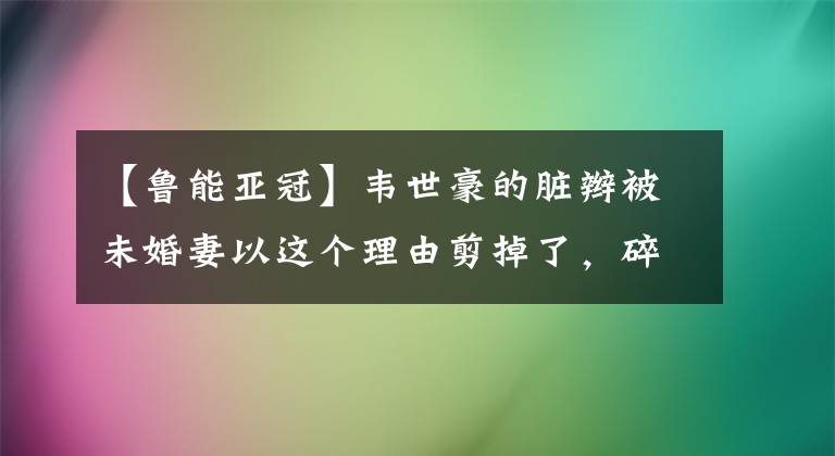【鲁能亚冠】韦世豪的脏辫被未婚妻以这个理由剪掉了，碎发旁的空盒引人瞩目