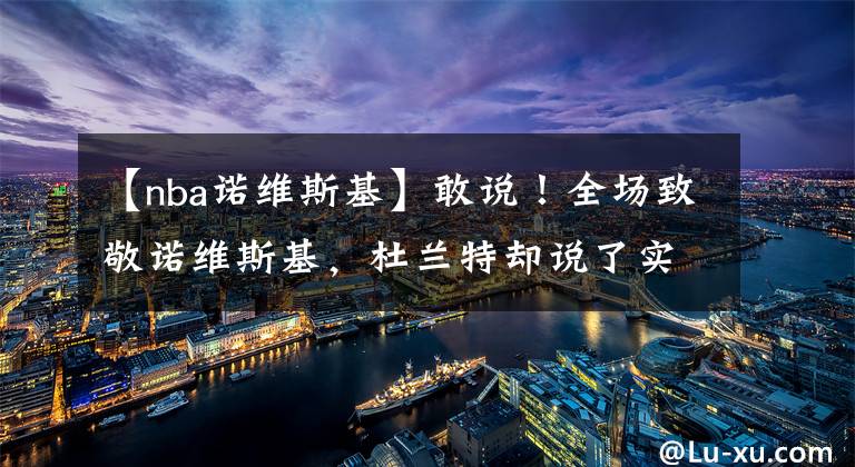 【nba诺维斯基】敢说！全场致敬诺维斯基，杜兰特却说了实话，他看问题很透彻