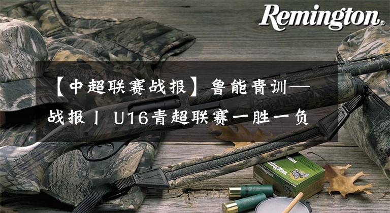 【中超联赛战报】鲁能青训—战报丨 U16青超联赛一胜一负，U12秋季足球节连续打平