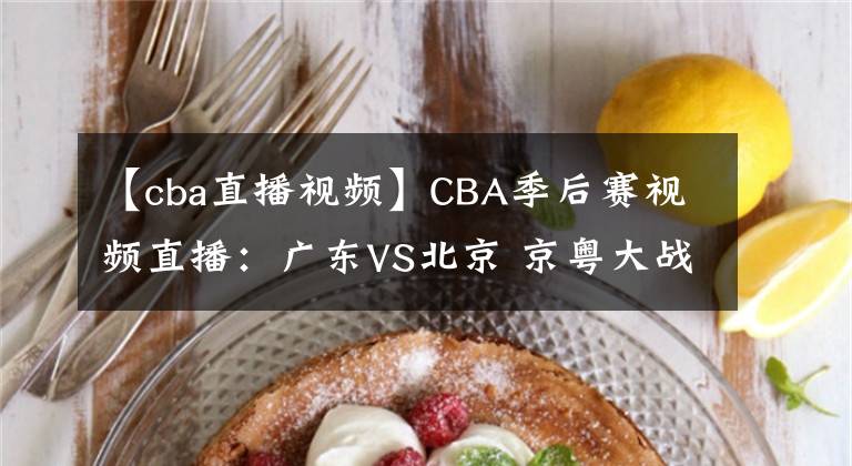 【cba直播视频】CBA季后赛视频直播：广东VS北京 京粤大战强强对决，谁将晋级四强？