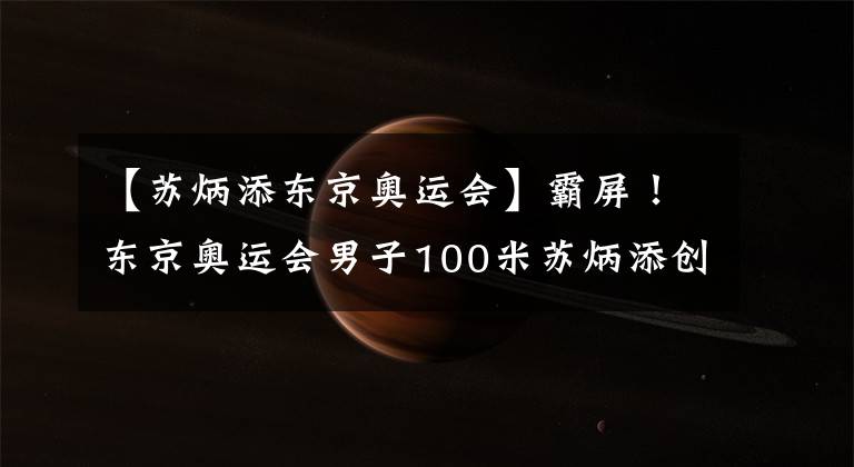 【苏炳添东京奥运会】霸屏！东京奥运会男子100米苏炳添创造历史！刘翔后再造世界飞人
