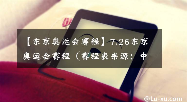 【东京奥运会赛程】7.26东京奥运会赛程（赛程表来源：中央广播电视总台）
