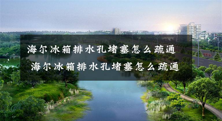海尔冰箱排水孔堵塞怎么疏通 海尔冰箱排水孔堵塞怎么疏通视频