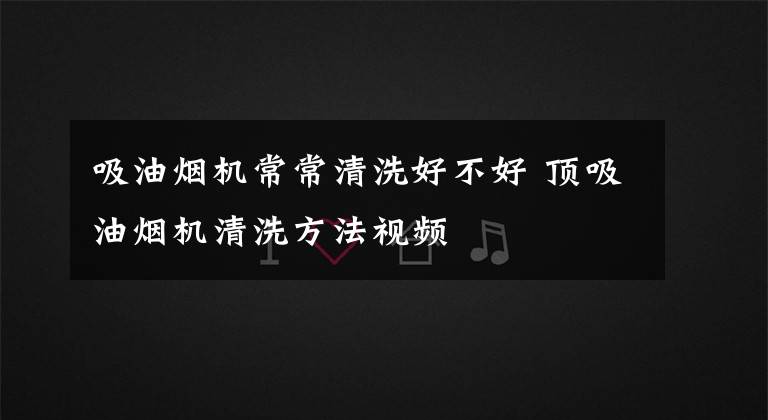 吸油烟机常常清洗好不好 顶吸油烟机清洗方法视频