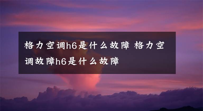 格力空调h6是什么故障 格力空调故障h6是什么故障