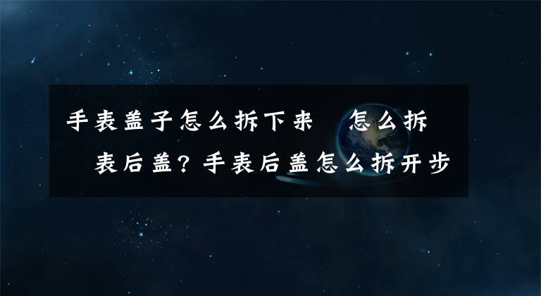 手表盖子怎么拆下来 怎么拆手表后盖? 手表后盖怎么拆开步骤