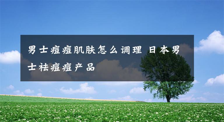男士痘痘肌肤怎么调理 日本男士祛痘痘产品