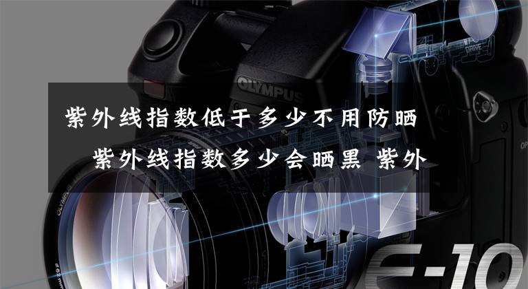 紫外线指数低于多少不用防晒 紫外线指数多少会晒黑 紫外线弱是不是不用涂防晒