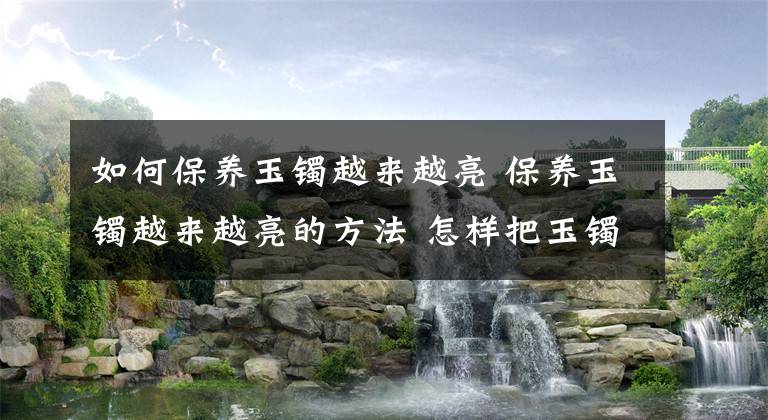 如何保养玉镯越来越亮 保养玉镯越来越亮的方法 怎样把玉镯养得更好