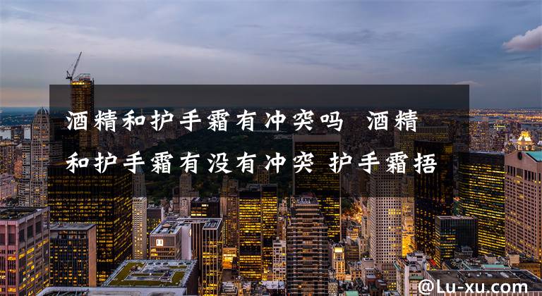 酒精和护手霜有冲突吗  酒精和护手霜有没有冲突 护手霜捂手有什么危害