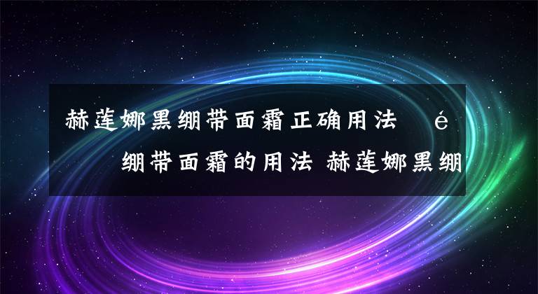 赫莲娜黑绷带面霜正确用法 黑绷带面霜的用法 赫莲娜黑绷带面霜的使用方法