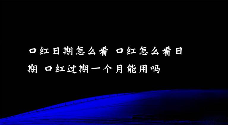 口红日期怎么看 口红怎么看日期 口红过期一个月能用吗