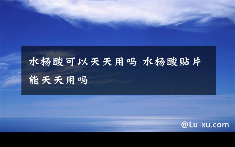 水杨酸可以天天用吗 水杨酸贴片能天天用吗