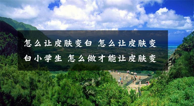 怎么让皮肤变白 怎么让皮肤变白小学生 怎么做才能让皮肤变白小学生