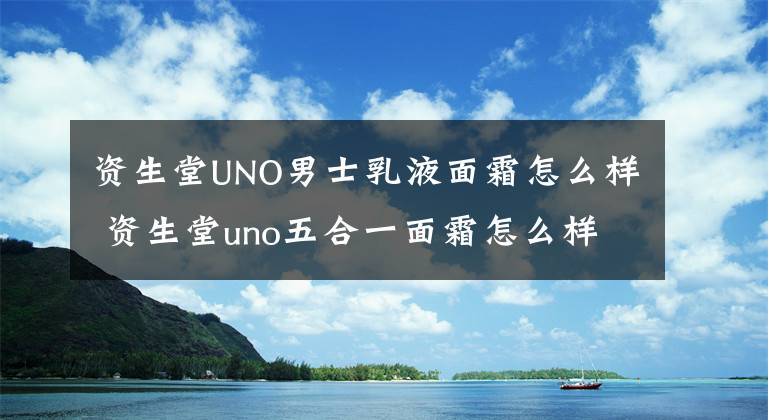 资生堂UNO男士乳液面霜怎么样 资生堂uno五合一面霜怎么样