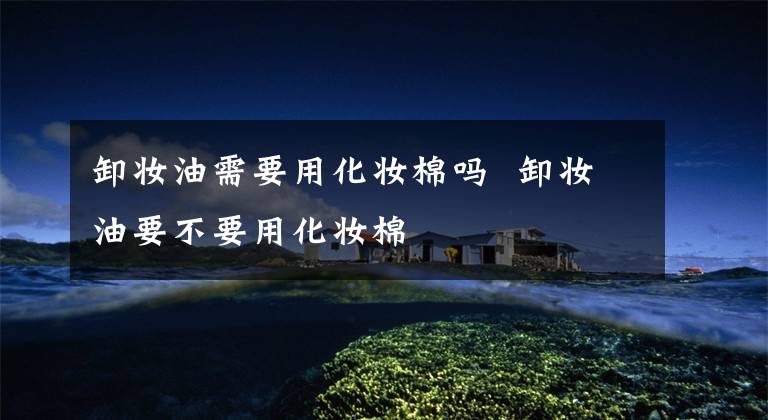 卸妆油需要用化妆棉吗 卸妆油要不要用化妆棉